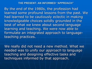 THE PRESENT: AN INFORMED “APPROACH”

By the end of the 1980s, the profession had
learned some profound lessons from the past. We
had learned to be cautiously eclectic in making
knowledgeable choices solidly grounded in the
best of what we knew about second language
learning and teaching. We were now able to
formulate an integrated approach to language-
teaching practices.

We really did not need a new method. What we
needed was to unify our approach to language
teaching and designing effective tasks and
techniques informed by that approach.
 