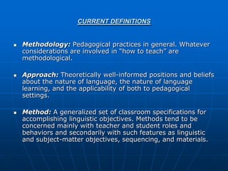 CURRENT DEFINITIONS


   Methodology: Pedagogical practices in general. Whatever
    considerations are involved in “how to teach” are
    methodological.

   Approach: Theoretically well-informed positions and beliefs
    about the nature of language, the nature of language
    learning, and the applicability of both to pedagogical
    settings.

   Method: A generalized set of classroom specifications for
    accomplishing linguistic objectives. Methods tend to be
    concerned mainly with teacher and student roles and
    behaviors and secondarily with such features as linguistic
    and subject-matter objectives, sequencing, and materials.
 