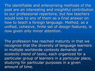 The identifiable and enterprising methods of the
past are an interesting and insightful contribution
to our professional repertoire, but few teachers
would look to any of them as a final answer on
how to teach a foreign language. Method, as a
unified, cohesive, finite set of design features, is
now given only minor attention.

The profession has reached maturity in that we
recognize that the diversity of language learners
in multiple worldwide contexts demands an
ecelectic blend of tasks, each organized for a
particular group of learners in a particular place,
studying for particular purposes in a given
amount of time.
 