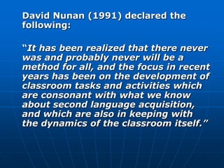 David Nunan (1991) declared the
following:

“It has been realized that there never
was and probably never will be a
method for all, and the focus in recent
years has been on the development of
classroom tasks and activities which
are consonant with what we know
about second language acquisition,
and which are also in keeping with
the dynamics of the classroom itself.”
 