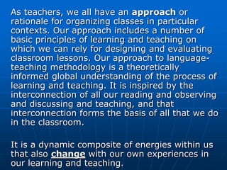 As teachers, we all have an approach or
rationale for organizing classes in particular
contexts. Our approach includes a number of
basic principles of learning and teaching on
which we can rely for designing and evaluating
classroom lessons. Our approach to language-
teaching methodology is a theoretically
informed global understanding of the process of
learning and teaching. It is inspired by the
interconnection of all our reading and observing
and discussing and teaching, and that
interconnection forms the basis of all that we do
in the classroom.

It is a dynamic composite of energies within us
that also change with our own experiences in
our learning and teaching.
 