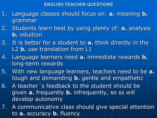 ENGLISH TEACHER QUESTIONS

1. Language classes should focus on: a. meaning b.
   grammar
2. Students learn best by using plenty of: a. analysis
   b. intuition
3. It is better for a student to a. think directly in the
   L2 b. use translation from L1
4. Language learners need a. immediate rewards b.
   long-term rewards
5. With new language learners, teachers need to be a.
   tough and demanding b. gentle and empathetic
6. A teacher´s feedback to the student should be
   given a. frequently b. infrequently, so ss will
   develop autonomy
7. A communicative class should give special attention
   to a. accuracy b. fluency
 