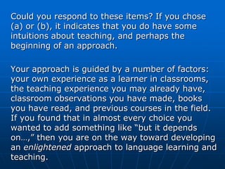 Could you respond to these items? If you chose
(a) or (b), it indicates that you do have some
intuitions about teaching, and perhaps the
beginning of an approach.

Your approach is guided by a number of factors:
your own experience as a learner in classrooms,
the teaching experience you may already have,
classroom observations you have made, books
you have read, and previous courses in the field.
If you found that in almost every choice you
wanted to add something like “but it depends
on…,” then you are on the way toward developing
an enlightened approach to language learning and
teaching.
 