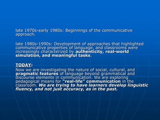 late 1970s-early 1980s: Beginnings of the communicative
approach.

late 1980s-1990s: Development of approaches that highlighted
communicative properties of language, and classrooms were
increasingly characterized by authenticity, real-world
simulation, and meaningful tasks.

TODAY:
Now we are investigating the nature of social, cultural, and
pragmatic features of language beyond grammatical and
discourse elements in communication. We are exploring
pedagogical means for “real-life” communication in the
classroom. We are trying to have learners develop linguistic
fluency, and not just accuracy, as in the past.
 
