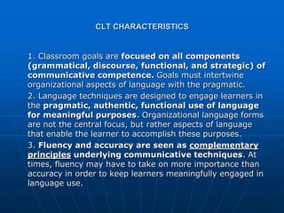 CLT CHARACTERISTICS


1. Classroom goals are focused on all components
(grammatical, discourse, functional, and strategic) of
communicative competence. Goals must intertwine
organizational aspects of language with the pragmatic.
2. Language techniques are designed to engage learners in
the pragmatic, authentic, functional use of language
for meaningful purposes. Organizational language forms
are not the central focus, but rather aspects of language
that enable the learner to accomplish these purposes.
3. Fluency and accuracy are seen as complementary
principles underlying communicative techniques. At
times, fluency may have to take on more importance than
accuracy in order to keep learners meaningfully engaged in
language use.
 