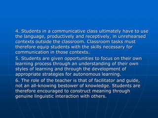 4. Students in a communicative class ultimately have to use
the language, productively and receptively, in unrehearsed
contexts outside the classroom. Classroom tasks must
therefore equip students with the skills necessary for
communication in those contexts.
5. Students are given opportunities to focus on their own
learning process through an understanding of their own
styles of learning and through the development of
appropriate strategies for autonomous learning.
6. The role of the teacher is that of facilitator and guide,
not an all-knowing bestower of knowledge. Students are
therefore encouraged to construct meaning through
genuine linguistic interaction with others.
 