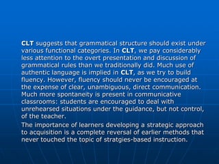 CLT suggests that grammatical structure should exist under
various functional categories. In CLT, we pay considerably
less attention to the overt presentation and discussion of
grammatical rules than we traditionally did. Much use of
authentic language is implied in CLT, as we try to build
fluency. However, fluency should never be encouraged at
the expense of clear, unambiguous, direct communication.
Much more spontaneity is present in communicative
classrooms: students are encouraged to deal with
unrehearsed situations under the guidance, but not control,
of the teacher.
The importance of learners developing a strategic approach
to acquisition is a complete reversal of earlier methods that
never touched the topic of stratgies-based instruction.
 