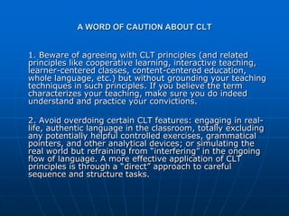 A WORD OF CAUTION ABOUT CLT


1. Beware of agreeing with CLT principles (and related
principles like cooperative learning, interactive teaching,
learner-centered classes, content-centered education,
whole language, etc.) but without grounding your teaching
techniques in such principles. If you believe the term
characterizes your teaching, make sure you do indeed
understand and practice your convictions.

2. Avoid overdoing certain CLT features: engaging in real-
life, authentic language in the classroom, totally excluding
any potentially helpful controlled exercises, grammatical
pointers, and other analytical devices; or simulating the
real world but refraining from “interfering” in the ongoing
flow of language. A more effective application of CLT
principles is through a “direct” approach to careful
sequence and structure tasks.
 