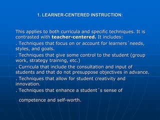 1. LEARNER-CENTERED INSTRUCTION:


This applies to both curricula and specific techniques. It is
contrasted with teacher-centered. It includes:
. Techniques that focus on or account for learners´needs,
styles, and goals.
. Techniques that give some control to the student (group
work, strategy training, etc.)
. Curricula that include the consultation and input of
students and that do not presuppose objectives in advance.
. Techniques that allow for student creativity and
innovation.
. Techniques that enhance a student´s sense of

 competence and self-worth.
 