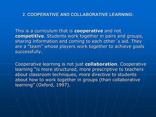2. COOPERATIVE AND COLLABORATIVE LEARNING:


This is a curriculum that is cooperative and not
competitive. Students work together in pairs and groups,
sharing information and coming to each other´s aid. They
are a “team” whose players work together to achieve goals
successfully.

Cooperative learning is not just collaboration. Cooperative
learning “is more structured, more prescriptive to teachers
about classroom techniques, more directive to students
about how to work together in groups (than collaborative
learning” (Oxford, 1997).
 
