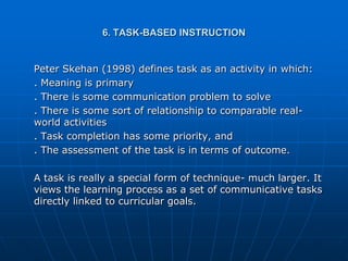 6. TASK-BASED INSTRUCTION


Peter Skehan (1998) defines task as an activity in which:
. Meaning is primary
. There is some communication problem to solve
. There is some sort of relationship to comparable real-
world activities
. Task completion has some priority, and
. The assessment of the task is in terms of outcome.

A task is really a special form of technique- much larger. It
views the learning process as a set of communicative tasks
directly linked to curricular goals.
 