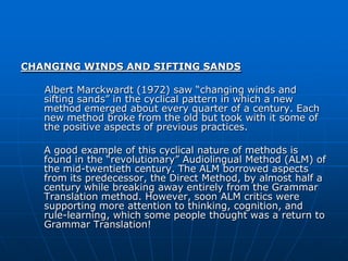 CHANGING WINDS AND SIFTING SANDS

   Albert Marckwardt (1972) saw “changing winds and
   sifting sands” in the cyclical pattern in which a new
   method emerged about every quarter of a century. Each
   new method broke from the old but took with it some of
   the positive aspects of previous practices.

   A good example of this cyclical nature of methods is
   found in the “revolutionary” Audiolingual Method (ALM) of
   the mid-twentieth century. The ALM borrowed aspects
   from its predecessor, the Direct Method, by almost half a
   century while breaking away entirely from the Grammar
   Translation method. However, soon ALM critics were
   supporting more attention to thinking, cognition, and
   rule-learning, which some people thought was a return to
   Grammar Translation!
 