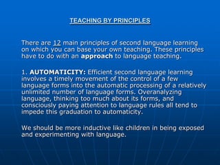 TEACHING BY PRINCIPLES


There are 12 main principles of second language learning
on which you can base your own teaching. These principles
have to do with an approach to language teaching.

1. AUTOMATICITY: Efficient second language learning
involves a timely movement of the control of a few
language forms into the automatic processing of a relatively
unlimited number of language forms. Overanalyzing
language, thinking too much about its forms, and
consciously paying attention to language rules all tend to
impede this graduation to automaticity.

We should be more inductive like children in being exposed
and experimenting with language.
 