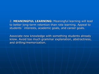 2. MEANINGFUL LEARNING: Meaningful learning will lead
to better long-term retention than rote learning. Appeal to
students´ interests, academic goals, and career goals.

Associate new knowledge with something students already
know. Avoid too much grammar explanation, abstractness,
and drilling/memorization.
 