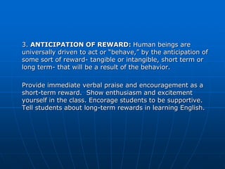 3. ANTICIPATION OF REWARD: Human beings are
universally driven to act or “behave,” by the anticipation of
some sort of reward- tangible or intangible, short term or
long term- that will be a result of the behavior.

Provide immediate verbal praise and encouragement as a
short-term reward. Show enthusiasm and excitement
yourself in the class. Encorage students to be supportive.
Tell students about long-term rewards in learning English.
 