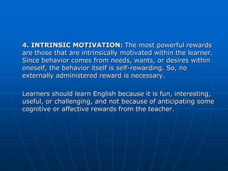 4. INTRINSIC MOTIVATION: The most powerful rewards
are those that are intrinsically motivated within the learner.
Since behavior comes from needs, wants, or desires within
oneself, the behavior itself is self-rewarding. So, no
externally administered reward is necessary.

Learners should learn English because it is fun, interesting,
useful, or challenging, and not because of anticipating some
cognitive or affective rewards from the teacher.
 