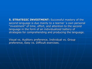 5. STRATEGIC INVESTMENT: Successful mastery of the
second language is due mainly to a learner´s own personal
“investment” of time, effort, and attention to the second
language in the form of an individualized battery of
strategies for comprehending and producing the language.

Visual vs. Auditory preference, Individual vs. Group
preference, Easy vs. Difficult exercises.
 