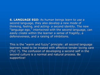 6. LANGUAGE EGO: As human beings learn to use a
second language, they also develop a new mode of
thinking, feeling, and acting- a second identity. The new
“language ego,” intertwined with the second language, can
easily create within the learner a sense of fragility, a
defensiveness, and a raising of inhibitions.

This is the “warm and fuzzy” principle: all second language
learners need to be treated with affective tender loving care
(TLC ?). The confusion of developing a second self in the
second culture is a normal and natural process. Be
supportive!
 