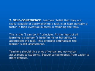 7. SELF-CONFIDENCE: Learners´belief that they are
really capable of accomplishing a task is at least partially a
factor in their eventual success in attaining the task.

This is the “I can do it!” principle. At the heart of all
learning is a person´s belief in his or her ability to
accomplish the task. This principle emphasizes the
learner´s self-assessment.

Teachers should give a lot of verbal and nonverbal
assurances to students. Sequence techniques from easier to
more difficult.
 