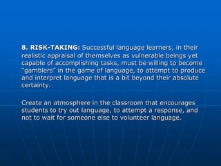 8. RISK-TAKING: Successful language learners, in their
realistic appraisal of themselves as vulnerable beings yet
capable of accomplishing tasks, must be willing to become
“gamblers” in the game of language, to attempt to produce
and interpret language that is a bit beyond their absolute
certainty.

Create an atmosphere in the classroom that encourages
students to try out language, to attempt a response, and
not to wait for someone else to volunteer language.
 