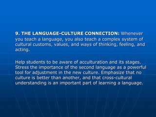 9. THE LANGUAGE-CULTURE CONNECTION: Whenever
you teach a language, you also teach a complex system of
cultural customs, values, and ways of thinking, feeling, and
acting.

Help students to be aware of acculturation and its stages.
Stress the importance of the second language as a powerful
tool for adjustment in the new culture. Emphasize that no
culture is better than another, and that cross-cultural
understanding is an important part of learning a language.
 