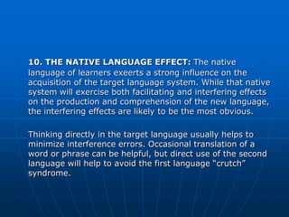 10. THE NATIVE LANGUAGE EFFECT: The native
language of learners exeerts a strong influence on the
acquisition of the target language system. While that native
system will exercise both facilitating and interfering effects
on the production and comprehension of the new language,
the interfering effects are likely to be the most obvious.

Thinking directly in the target language usually helps to
minimize interference errors. Occasional translation of a
word or phrase can be helpful, but direct use of the second
language will help to avoid the first language “crutch”
syndrome.
 