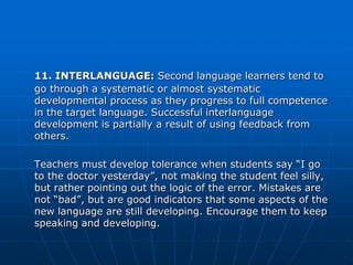 11. INTERLANGUAGE: Second language learners tend to
go through a systematic or almost systematic
developmental process as they progress to full competence
in the target language. Successful interlanguage
development is partially a result of using feedback from
others.

Teachers must develop tolerance when students say “I go
to the doctor yesterday”, not making the student feel silly,
but rather pointing out the logic of the error. Mistakes are
not “bad”, but are good indicators that some aspects of the
new language are still developing. Encourage them to keep
speaking and developing.
 