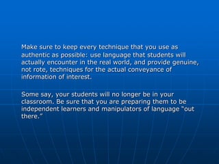 Make sure to keep every technique that you use as
authentic as possible: use language that students will
actually encounter in the real world, and provide genuine,
not rote, techniques for the actual conveyance of
information of interest.

Some say, your students will no longer be in your
classroom. Be sure that you are preparing them to be
independent learners and manipulators of language “out
there.”
 