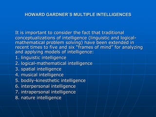 HOWARD GARDNER´S MULTIPLE INTELLIGENCES



It is important to consider the fact that traditional
conceptualizations of intelligence (linguistic and logical-
mathematical problem solving) have been extended in
recent times to five and six “frames of mind” for analyzing
and applying models of intelligence:
1. linguistic intelligence
2. logical-mathematical intelligence
3. spatial intelligence
4. musical intelligence
5. bodily-kinesthetic intelligence
6. interpersonal intelligence
7. intrapersonal intelligence
8. nature intelligence
 