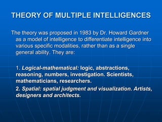 THEORY OF MULTIPLE INTELLIGENCES

The theory was proposed in 1983 by Dr. Howard Gardner
 as a model of intelligence to differentiate intelligence into
 various specific modalities, rather than as a single
 general ability. They are:

  1. Logical-mathematical: logic, abstractions,
  reasoning, numbers, investigation. Scientists,
  mathematicians, researchers.
  2. Spatial: spatial judgment and visualization. Artists,
  designers and architects.
 