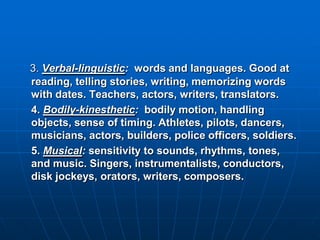 3. Verbal-linguistic: words and languages. Good at
reading, telling stories, writing, memorizing words
with dates. Teachers, actors, writers, translators.
4. Bodily-kinesthetic: bodily motion, handling
objects, sense of timing. Athletes, pilots, dancers,
musicians, actors, builders, police officers, soldiers.
5. Musical: sensitivity to sounds, rhythms, tones,
and music. Singers, instrumentalists, conductors,
disk jockeys, orators, writers, composers.
 