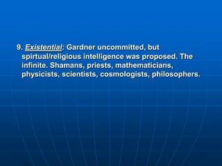9. Existential: Gardner uncommitted, but
 spirtual/religious intelligence was proposed. The
 infinite. Shamans, priests, mathematicians,
 physicists, scientists, cosmologists, philosophers.
 