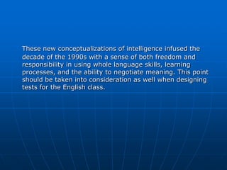 These new conceptualizations of intelligence infused the
decade of the 1990s with a sense of both freedom and
responsibility in using whole language skills, learning
processes, and the ability to negotiate meaning. This point
should be taken into consideration as well when designing
tests for the English class.
 