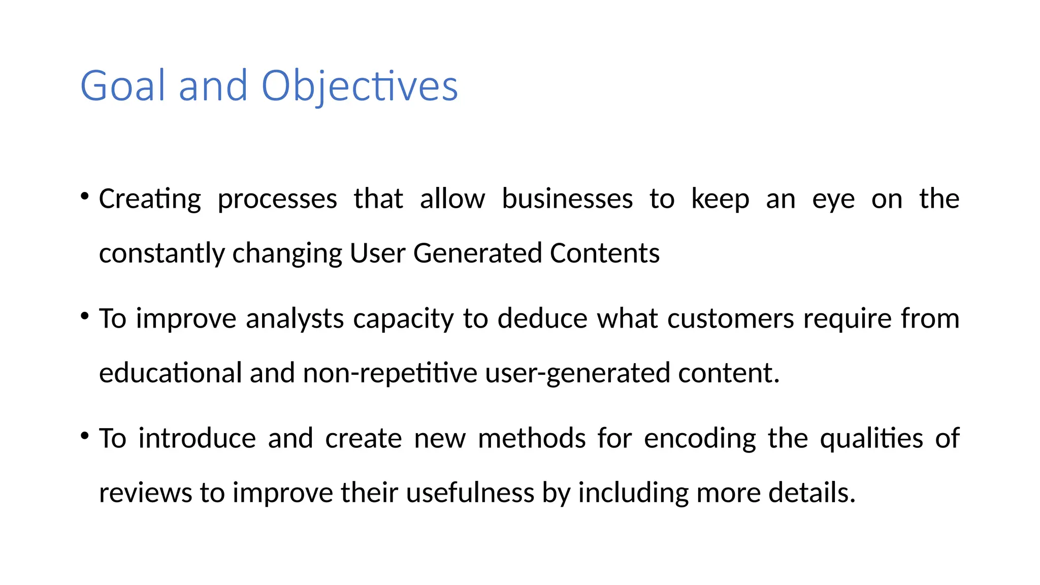 Goal and Objectives
• Creating processes that allow businesses to keep an eye on the
constantly changing User Generated Contents
• To improve analysts capacity to deduce what customers require from
educational and non-repetitive user-generated content.
• To introduce and create new methods for encoding the qualities of
reviews to improve their usefulness by including more details.
 