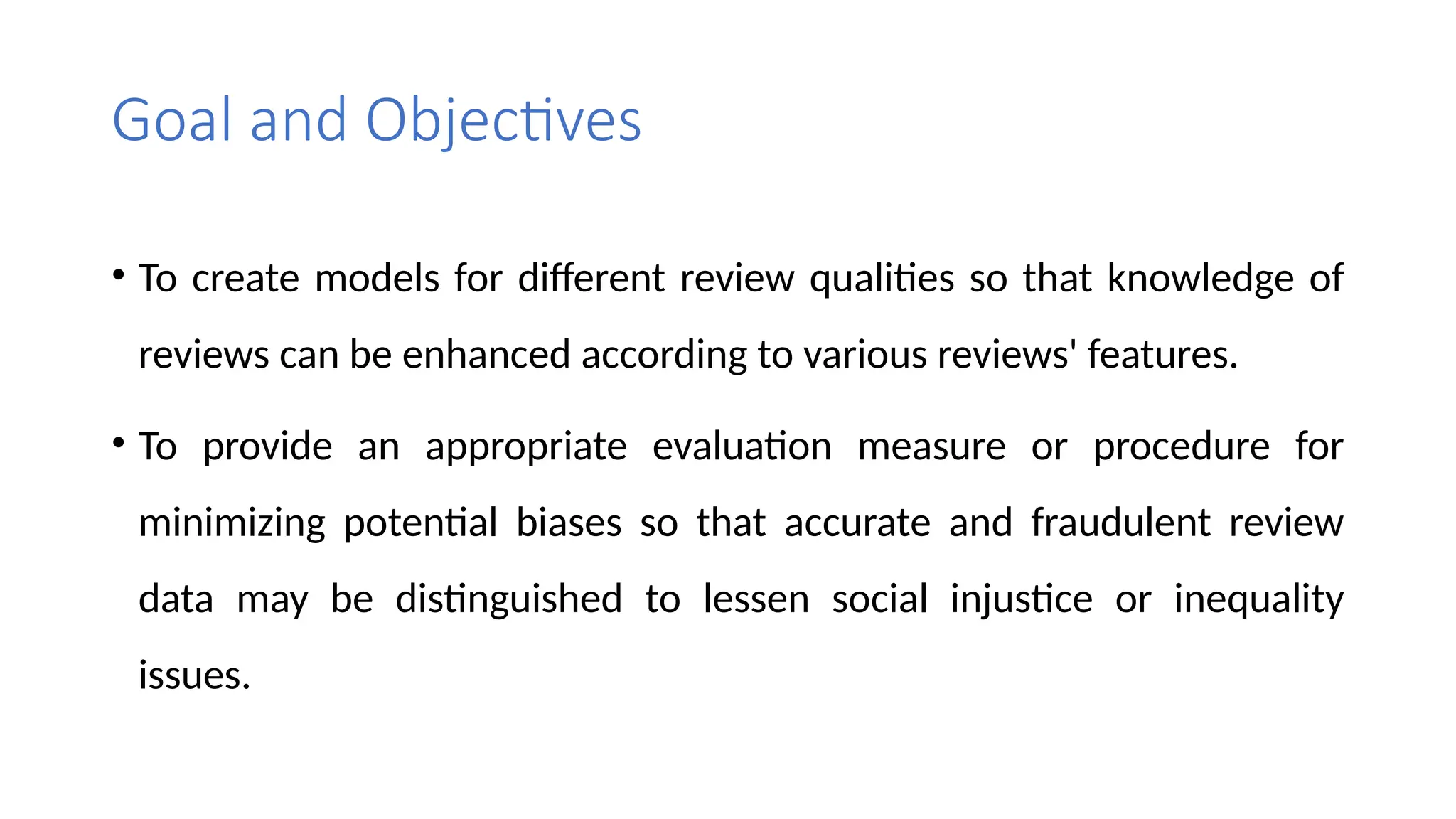Goal and Objectives
• To create models for different review qualities so that knowledge of
reviews can be enhanced according to various reviews' features.
• To provide an appropriate evaluation measure or procedure for
minimizing potential biases so that accurate and fraudulent review
data may be distinguished to lessen social injustice or inequality
issues.
 