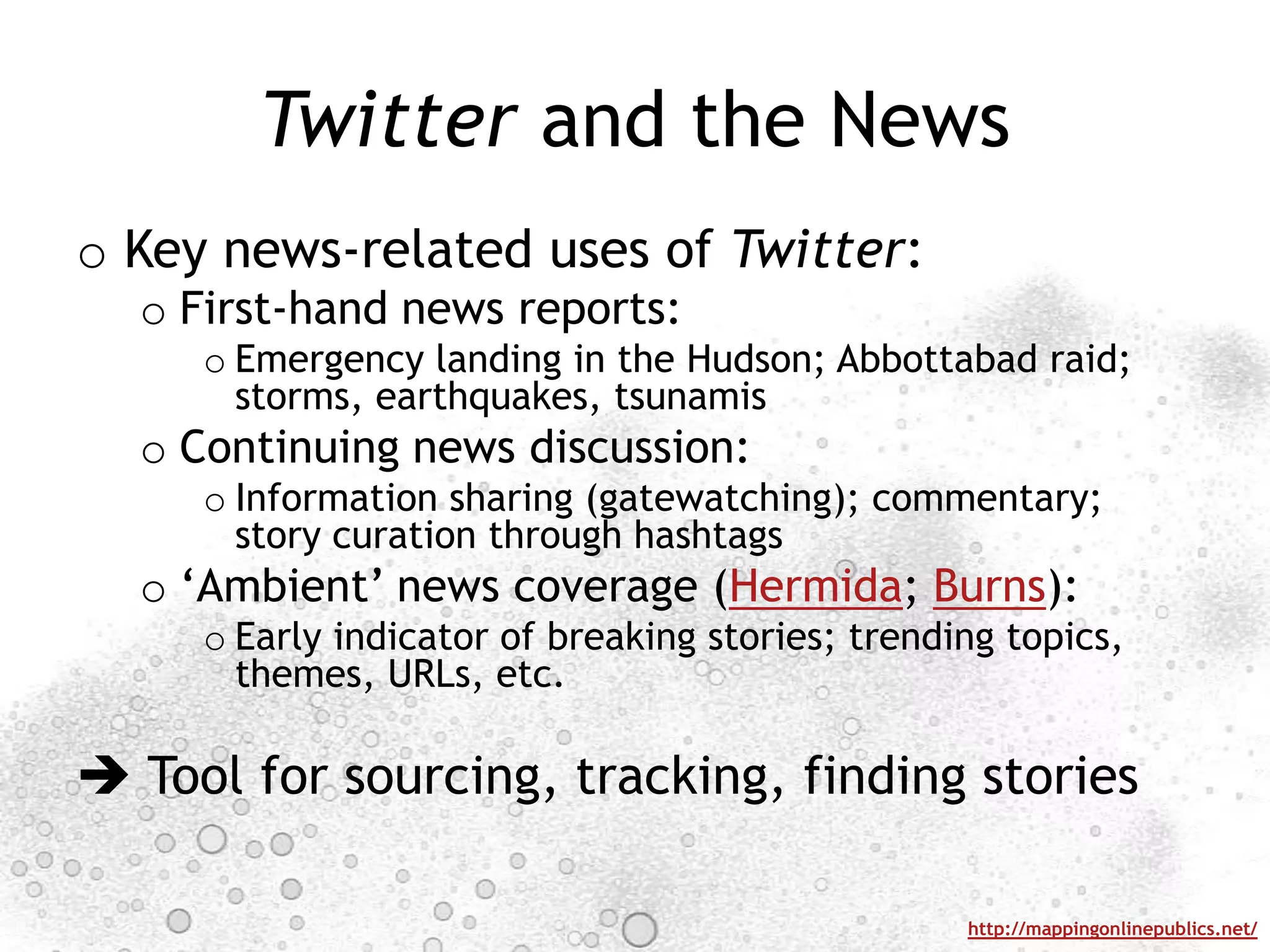 Twitter and the NewsKey news-related uses of Twitter:First-hand news reports:Emergency landing in the Hudson; Abbottabad raid; storms, earthquakes, tsunamisContinuing news discussion:Information sharing (gatewatching); commentary; story curation through hashtags‘Ambient’ news coverage (Hermida; Burns):Early indicator of breaking stories; trending topics, themes, URLs, etc. Tool for sourcing, tracking, finding stories