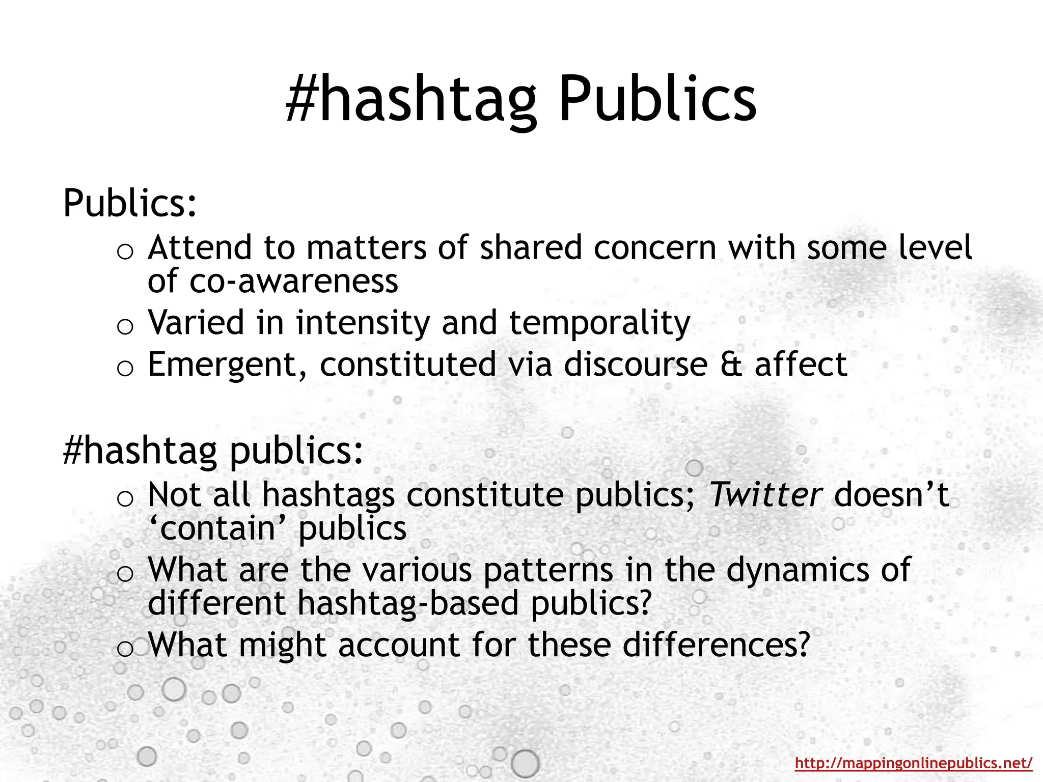 #hashtag PublicsPublics: Attend to matters of shared concern with some level of co-awarenessVaried in intensity and temporalityEmergent, constituted via discourse & affect #hashtag publics:Not all hashtags constitute publics; Twitter doesn’t ‘contain’ publicsWhat are the various patterns in the dynamics of different hashtag-based publics?What might account for these differences?