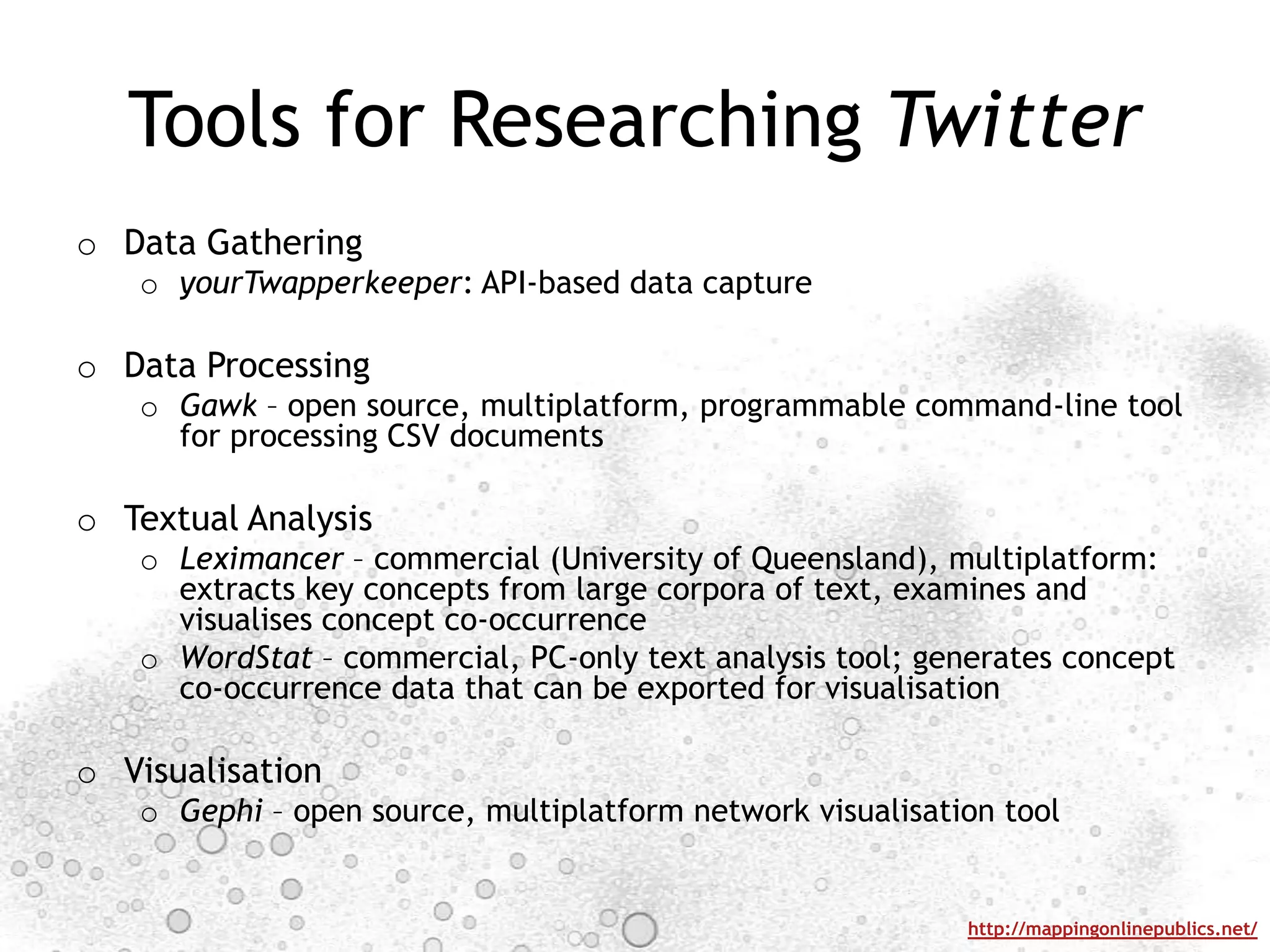 Data GatheringyourTwapperkeeper: API-based data captureData ProcessingGawk – open source, multiplatform, programmable command-line tool for processing CSV documentsTextual AnalysisLeximancer – commercial (University of Queensland), multiplatform: extracts key concepts from large corpora of text, examines and visualises concept co-occurrenceWordStat – commercial, PC-only text analysis tool; generates concept co-occurrence data that can be exported for visualisationVisualisationGephi – open source, multiplatform network visualisation toolTools for Researching Twitter