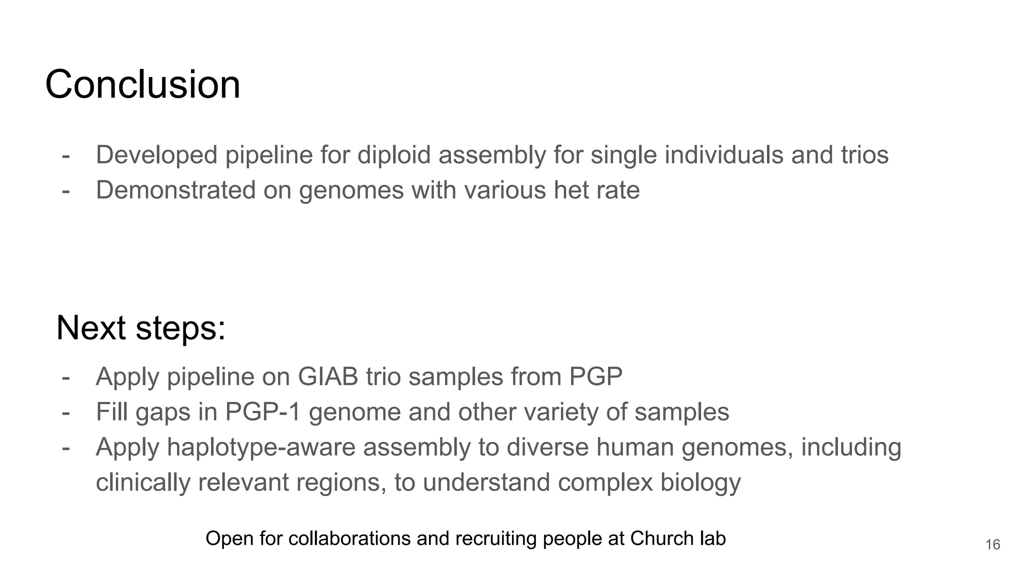 Conclusion
- Apply pipeline on GIAB trio samples from PGP
- Fill gaps in PGP-1 genome and other variety of samples
- Apply haplotype-aware assembly to diverse human genomes, including
clinically relevant regions, to understand complex biology
16
- Developed pipeline for diploid assembly for single individuals and trios
- Demonstrated on genomes with various het rate
Next steps:
Open for collaborations and recruiting people at Church lab
 