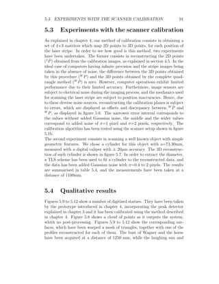 5.3. EXPERIMENTS WITH THE SCANNER CALIBRATION 91
5.3 Experiments with the scanner calibration
As explained in chapter 4, our method of calibration consists in obtaining a
set of 4×3 matrices which map 2D points to 3D points, for each position of
the laser stripe. In order to see how good is this method, two experiments
have been undertaken. The former consists in reconstructing the 2D points
(I
P̂) obtained from the calibration images, as explained in section 4.5. In the
ideal case of computers having infinite precision and the stripe images being
taken in the absence of noise, the difference between the 3D points obtained
by this procedure (W
P) and the 3D points obtained by the complete quad-
rangle method (W
P̂) is zero. However, computer operations exhibit limited
performance due to their limited accuracy. Furthermore, image sensors are
subject to electrical noise during the imaging process, and the mechanics used
for scanning the laser stripe are subject to position inaccuracies. Hence, due
to these diverse noise sources, reconstructing the calibration planes is subject
to errors, which are displayed as offsets and discrepancy between W
P̂ and
W
P, as displayed in figure 5.6. The narrower error interval corresponds to
the values without added Gaussian noise, the middle and the wider values
correspond to added noise of σ=1 pixel and σ=2 pixels, respectively. The
calibration algorithm has been tested using the scanner setup shown in figure
5.1b.
The second experiment consists in scanning a well known object with simple
geometric features. We chose a cylinder for this object with ø=73.30mm,
measured with a digital caliper with ± 20µm accuracy. The 3D reconstruc-
tion of such cylinder is shown in figure 5.7. In order to extract the diameter,
a TLS scheme has been used to fit a cylinder to the reconstructed data, and
the data has been added Gaussian noise with σ=0.4 to 2 pixels. The results
are summarised in table 5.4, and the measurements have been taken at a
distance of 1100mm.
5.4 Qualitative results
Figures 5.9 to 5.12 show a number of digitised statues. They have been taken
by the prototype introduced in chapter 4, incorporating the peak detector
explained in chapter 3 and it has been calibrated using the method described
in chapter 4. Figure 5.8 shows a cloud of points as it outputs the system,
whith no post-processing. Figures 5.9 to 5.12 show the corresponding sur-
faces, which have been warped a mesh of triangles, together with one of the
profiles reconstructed for each of them. The bust of Wagner and the horse
have been acquired at a distance of 1250 mm, while the laughing sun and
 