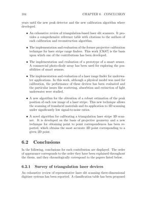 104 CHAPTER 6. CONCLUSION
years until the new peak detector and the new calibration algorithm where
developed.
• An exhaustive review of triangulation-based laser slit scanners. It pro-
vides a comprehensive reference table with citations to the authors of
each calibration and reconstruction algorithm.
• The implementation and evaluation of the former projective calibration
technique for laser stripe range finders. This work [CK87] is the basis
upon which one of the contributions has been developed.
• The implementation and evaluation of a prototype of a smart sensor.
A commercial photo-diode array has been used for exploring the pos-
sibilities of smart sensors.
• The implementation and evaluation of a laser range finder for underwa-
ter applications. In this work, although a physical model was used for
calibration, the performance of these devices has been evaluated and
the particular issues like scattering, absorbtion and extinction of light
underwater were studied.
• A new algorithm for the obtention of a robust estimation of the peak
position of each row image of a laser stripe. This new technique allows
the scanning of translucid materials and its application to 3D scanning
under significantly low signal-to-noise ratios.
• A novel algorithm for calibrating a triangulation laser stripe 3D scan-
ner. It is developed on the basis of projective geometry and a new
technique for obtaining point to point correspondences has been re-
ported, which obtains the most accurate 3D point corresponding to a
given 2D point.
6.2 Conclusions
In the following, conclusions for each contribution are displayed. The order
of appearance corresponds to the order they have been explained throughout
the thesis, and they chronologically correspond to the papers listed below.
6.2.1 Survey of triangulation laser devices
An exhaustive review of representative laser slit scanning three-dimensional
digitiser systems has been reported. A classification table has been proposed
 