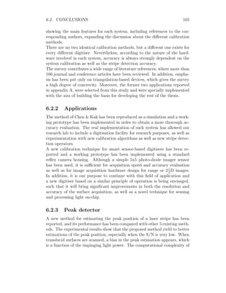 6.2. CONCLUSIONS 105
showing the main features for each system, including references to the cor-
responding authors, expanding the discussion about the different calibration
methods.
There are no two identical calibration methods, but a different one exists for
every different digitiser. Nevertheless, according to the nature of the hard-
ware involved in each system, accuracy is always strongly dependent on the
system calibration as well as the stripe detection accuracy.
The survey contributes a wide range of literature references, where more than
100 journal and conference articles have been reviewed. In addition, empha-
sis has been put only on triangulation-based devices, which gives the survey
a high degree of concrecity. Moreover, the former two applications reported
in appendix A, were selected from this study and were specially implemented
with the aim of building the basis for developing the rest of the thesis.
6.2.2 Applications
The method of Chen  Kak has been reproduced as a simulation and a work-
ing prototype has been implemented in order to obtain a more thorough ac-
curacy evaluation. The real implementation of such system has allowed our
research lab to include a digitisation facility for research purposes, as well as
experimentation with new calibration algorithms as well as new stripe detec-
tion operators.
A new calibration technique for smart sensor-based digitisers has been re-
ported and a working prototype has been implemented using a standard
reflex camera housing. Although a simple 5x5 photo-diode imager sensor
has been used, it is sufficient for acquisition speed and accuracy evaluation
as well as for image acquisition hardware design for range or 21
2
D images.
In addition, it is our purpose to continue with this field of application and
a new digitiser based on a similar principle of operation is being envisaged,
such that it will bring significant improvements in both the resolution and
accuracy of the surface acquisition, as well as a novel technique for sensing
and processing light on-chip.
6.2.3 Peak detector
A new method for estimating the peak position of a laser stripe has been
reported, and its performance has been compared with other 5 existing meth-
ods. The experimental results show that the proposed method yield to better
estimations of the peak position, especially when the S/N is very low. When
translucid surfaces are scanned, a bias in the peak estimation appears, which
is a function of the impinging light power. The computational complexity of
 