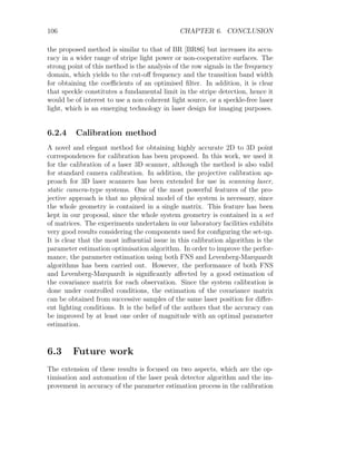 106 CHAPTER 6. CONCLUSION
the proposed method is similar to that of BR [BR86] but increases its accu-
racy in a wider range of stripe light power or non-cooperative surfaces. The
strong point of this method is the analysis of the row signals in the frequency
domain, which yields to the cut-off frequency and the transition band width
for obtaining the coefficients of an optimised filter. In addition, it is clear
that speckle constitutes a fundamental limit in the stripe detection, hence it
would be of interest to use a non coherent light source, or a speckle-free laser
light, which is an emerging technology in laser design for imaging purposes.
6.2.4 Calibration method
A novel and elegant method for obtaining highly accurate 2D to 3D point
correspondences for calibration has been proposed. In this work, we used it
for the calibration of a laser 3D scanner, although the method is also valid
for standard camera calibration. In addition, the projective calibration ap-
proach for 3D laser scanners has been extended for use in scanning laser,
static camera-type systems. One of the most powerful features of the pro-
jective approach is that no physical model of the system is necessary, since
the whole geometry is contained in a single matrix. This feature has been
kept in our proposal, since the whole system geometry is contained in a set
of matrices. The experiments undertaken in our laboratory facilities exhibits
very good results considering the components used for configuring the set-up.
It is clear that the most influential issue in this calibration algorithm is the
parameter estimation optimisation algorithm. In order to improve the perfor-
mance, the parameter estimation using both FNS and Levenberg-Marquardt
algorithms has been carried out. However, the performance of both FNS
and Levenberg-Marquardt is significantly affected by a good estimation of
the covariance matrix for each observation. Since the system calibration is
done under controlled conditions, the estimation of the covariance matrix
can be obtained from successive samples of the same laser position for differ-
ent lighting conditions. It is the belief of the authors that the accuracy can
be improved by at least one order of magnitude with an optimal parameter
estimation.
6.3 Future work
The extension of these results is focused on two aspects, which are the op-
timisation and automation of the laser peak detector algorithm and the im-
provement in accuracy of the parameter estimation process in the calibration
 