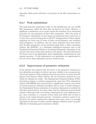 6.3. FUTURE WORK 107
algorithm. Both issues will lead to an increase in the 3D reconstruction ac-
curacy.
6.3.1 Peak optimisation
The peak detection performance relies on the identification of a set of FIR
filter parameters, which has been done by hand in our study. However, a
significant contribution can be made toward the obtention of an automated
procedure for the estimation of these filter parameters. Since the study of
the frequency distribution of each image row signal has been carried out, it
is clear that a good starting point is the FFT decomposition of these signals,
analysing the worst case in terms of both cut-off frequency and transition
band abruptness. In addition, once the above indicators have been identi-
fied, the filter parameters can be estimated using either a robust estimation
method, like RANSAC, or a Maximum Likelyhood estimator such as the
Fundamental Numerical Scheme or Levenberg-Marquardt, depending on the
amount and nature of the noise present in the signals. The peak detection is
the former step in the digitisation, hence significantly conditioning the sub-
sequent processes. If this optimisation was undertaken an improvement in
the rest of the shape digitisation process would become.
6.3.2 Improvement of parameter estimation
It has already been pointed that the better is the parameter estimation in
the calibration procedure, the better and more reliable is the reconstruction.
Total Least Squares (TLS) techniques has been prooved to be better than Al-
gebraic Least Squares (ALS), however, the use of iterative methods are very
useful for refining the results. The Fundamental Numerical Scheme (FNS),
described in chapter 4, perfoms comparatively equal than TLS, although its
authors [CBvdHG00] have prooved that it significantly improves the results
of several parameter estimation problems such as conic or surface fitting or
the Fundamental Matrix estimation, if covariance information is available for
each data point involved. It is clear, then, that the calibration process should
include a thorough study of covariance information for each application tar-
get, since covariance is a measure of how much and which type of noise is
present in the image formation process. Covariance matrices cannot be in-
duced by the camera manufacturer signal-to-noise specs, since it is strongly
dependent on the type of surface and the lighting conditions, hence the great
difficulty of estimating good covariances reliably.
 
