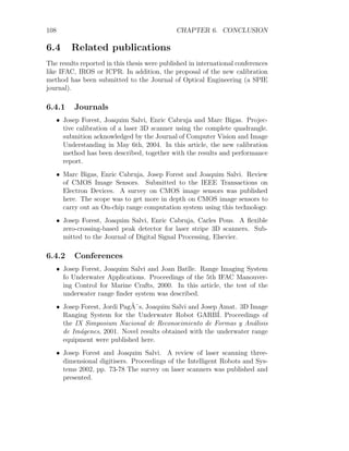 108 CHAPTER 6. CONCLUSION
6.4 Related publications
The results reported in this thesis were published in international conferences
like IFAC, IROS or ICPR. In addition, the proposal of the new calibration
method has been submitted to the Journal of Optical Engineering (a SPIE
journal).
6.4.1 Journals
• Josep Forest, Joaquim Salvi, Enric Cabruja and Marc Bigas. Projec-
tive calibration of a laser 3D scanner using the complete quadrangle.
submition acknowledged by the Journal of Computer Vision and Image
Understanding in May 6th, 2004. In this article, the new calibration
method has been described, together with the results and performance
report.
• Marc Bigas, Enric Cabruja, Josep Forest and Joaquim Salvi. Review
of CMOS Image Sensors. Submitted to the IEEE Transactions on
Electron Devices. A survey on CMOS image sensors was published
here. The scope was to get more in depth on CMOS image sensors to
carry out an On-chip range computation system using this technology.
• Josep Forest, Joaquim Salvi, Enric Cabruja, Carles Pous. A flexible
zero-crossing-based peak detector for laser stripe 3D scanners. Sub-
mitted to the Journal of Digital Signal Processing, Elsevier.
6.4.2 Conferences
• Josep Forest, Joaquim Salvi and Joan Batlle. Range Imaging System
fo Underwater Applications. Proceedings of the 5th IFAC Manouver-
ing Control for Marine Crafts, 2000. In this article, the test of the
underwater range finder system was described.
• Josep Forest, Jordi PagÃ¨s, Joaquim Salvi and Josep Amat. 3D Image
Ranging System for the Underwater Robot GARBÍ. Proceedings of
the IX Simposium Nacional de Reconocimiento de Formas y Análisis
de Imágenes, 2001. Novel results obtained with the underwater range
equipment were published here.
• Josep Forest and Joaquim Salvi. A review of laser scanning three-
dimensional digitisers. Proceedings of the Intelligent Robots and Sys-
tems 2002, pp. 73-78 The survey on laser scanners was published and
presented.
 