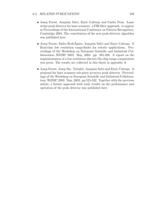 6.4. RELATED PUBLICATIONS 109
• Josep Forest, Joaquim Salvi, Enric Cabruja and Carles Pous. Laser
stripe peak detector for laser scanners: a FIR filter approach. to appear
in Proceedings of the International Conference on Pattern Recognition,
Cambridge 2004. The contribution of the new peak detector algorithm
was published here.
• Josep Forest, Isidro RodrÃguez, Joaquim Salvi and Enric Cabruja. A
Real-time low resolution range-finder for robotic applications. Pro-
ceedings of the Workshop on European Scientific and Industrial Col-
laboration, WESIC 2003. May, 2003. pp. 381-388. A report on the
implementation of a low resolution discrete On-chip range computation
was given. The results are collected in this thesis in appendix A
• Josep Forest, Josep Ma. Teixidor, Joaquim Salvi and Enric Cabruja. A
proposal for laser scanners sub-pixel accuracy peak detector. Proceed-
ings of the Workshop on European Scientific and Industrial Collabora-
tion, WESIC 2003. May, 2003. pp 525-532. Together with the previous
article, a former approach with early results on the performance and
operation of the peak detector was published here.
 