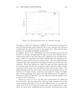 A.1. THE CHEN  KAK SYSTEM. 113
0
0.5
1
1.5
2
2.5
3
3.5
100 150 200 250 300 350
Absolute
error
(mm)
Range (mm)
Reconstruction errors
line 1
line 2
line 3
Figure A.2: Reconstruction errors as a function of range.
According to Hartley  Zisserman ([HZ03]), the performance evaluation of
any three-dimensional system based on one or more cameras must take into
consideration the existence of noise in the imaged data. This noise has been
found to fit a Gaussian probability distribution.
In addition, Trucco et.al. ([TFFN98]) state that sub pixel accuracy for slit
detection is strongly recommended for high accuracy three-dimensional re-
constructions, hence it has been taken into consideration for simulation pur-
poses. Table A.1 summarises the results obtained after the simulation of a
calibration and reconstruction of a known plane. The four right-hand-side
columns of this table correspond to the ranges at which the accuracy has been
evaluated. These four distances at which the plane has been reconstructed
are referred to the {C} and {L} co-ordinate frames, instead of {W}, in order
to see more clearly what is the real distance of the object to the scanner. The
added Gaussian noise has been chosen such that the maximum error in slit
detection is of about 7 pixels, as shown in row number 2. Figure A.2 shows
these results graphically. The upper curve (the largest error) corresponds to
the error in range or Z direction, as it was expected, while the smallest error
is found in the Y direction.
Figures A.3 and A.4 (a) to (d) show the reconstruction of a plane for
Wz=0 and Wz=110 mm respectively. Parts (a) show a general view of the
reconstructions, while parts (b) to (d) show different views of (a) where the
errors in the Z, X and Y directions respectively can be appreciated in more
detail. As can be seen, considering the error in pixels, the performance of the
 