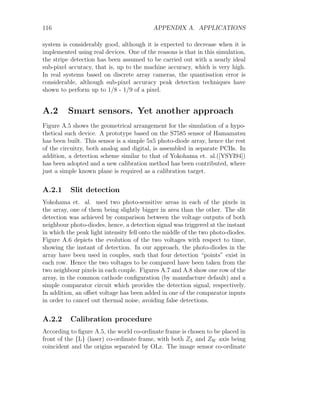 116 APPENDIX A. APPLICATIONS
system is considerably good, although it is expected to decrease when it is
implemented using real devices. One of the reasons is that in this simulation,
the stripe detection has been assumed to be carried out with a nearly ideal
sub-pixel accuracy, that is, up to the machine accuracy, which is very high.
In real systems based on discrete array cameras, the quantisation error is
considerable, although sub-pixel accuracy peak detection techniques have
shown to perform up to 1/8 - 1/9 of a pixel.
A.2 Smart sensors. Yet another approach
Figure A.5 shows the geometrical arrangement for the simulation of a hypo-
thetical such device. A prototype based on the S7585 sensor of Hamamatsu
has been built. This sensor is a simple 5x5 photo-diode array, hence the rest
of the circuitry, both analog and digital, is assembled in separate PCBs. In
addition, a detection scheme similar to that of Yokohama et. al.([YSYI94])
has been adopted and a new calibration method has been contributed, where
just a simple known plane is required as a calibration target.
A.2.1 Slit detection
Yokohama et. al. used two photo-sensitive areas in each of the pixels in
the array, one of them being slightly bigger in area than the other. The slit
detection was achieved by comparison between the voltage outputs of both
neighbour photo-diodes, hence, a detection signal was triggered at the instant
in which the peak light intensity fell onto the middle of the two photo-diodes.
Figure A.6 depicts the evolution of the two voltages with respect to time,
showing the instant of detection. In our approach, the photo-diodes in the
array have been used in couples, such that four detection “points” exist in
each row. Hence the two voltages to be compared have been taken from the
two neighbour pixels in each couple. Figures A.7 and A.8 show one row of the
array, in the common cathode configuration (by manufacture default) and a
simple comparator circuit which provides the detection signal, respectively.
In addition, an offset voltage has been added in one of the comparator inputs
in order to cancel out thermal noise, avoiding false detections.
A.2.2 Calibration procedure
According to figure A.5, the world co-ordinate frame is chosen to be placed in
front of the {L} (laser) co-ordinate frame, with both ZL and ZW axis being
coincident and the origins separated by OLz. The image sensor co-ordinate
 