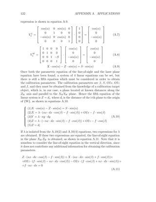 122 APPENDIX A. APPLICATIONS
expression is shown in equation A.9.
V L
n =





cos(α) 0 sin(α) 0
0 1 0 0
−sin(α) 0 cos(α) 0
0 0 0 1





·





1
0
0
0





=





cos(α)
0
−sin(α)
0





(A.7)
V W
n =





1 0 0 0
0 1 0 0
0 0 1 −S
0 0 0 1





·





cos(α)
0
−sin(α)
0





=





cos(α)
0
−sin(α)
0





(A.8)
X · cos(α) − Z · sin(α) = S · sin(α) (A.9)
Once both the parametric equation of the line-of-sight and the laser plane
equation have been found, a system of 4 linear equations can be set, but
there is still a fifth equation which must be considered in order to obtain
the calibration parameters. The calibration parameters are β, S, OIx, OIz
and f, and they must be obtained from the knowledge of a calibration target
object, which is, in our case, a plane located at known distances along the
ZW axis and parallel to the XW YW plane. Hence the fifth equation of the
linear system is Z = di, where di is the distance of the i-th plane to the origin
of {W}, as shown in equations A.10.













(1)X · cos(α) − Z · sin(α) = S · sin(α)
(2)X = λ · (nx · dx · cos(β) − f · sin(β)) + OIx − f · sin(β)
(3)Y = λ · ny · dy
(4)Z = λ · (−nx · dx · sin(β) − f · cos(β)) + OIz − f · cos(β)
(5)Z = di
(A.10)
If λ is isolated from the A.10(2) and A.10(4) equations, two expressions for λ
are obtained. If these two expressions are equated, the line-of-sight equation
in the plane XW ZW is obtained, as shown in equation A.11. Note that it is
senseless to consider the line-of-sight equation in the vertical direction, since
it does not contribute any additional information for obtaining the calibration
parameters.
Z · (nx · dx · cos(β) − f · sin(β)) + X · (nx · dx · sin(β) + f · cos(β))+
+OIz · (f · sin(β) − nx · dx · cos(β)) − OIx · (f · cos(β) + nx · dx · sin(β))+
+f · nx · dx = 0
(A.11)
 