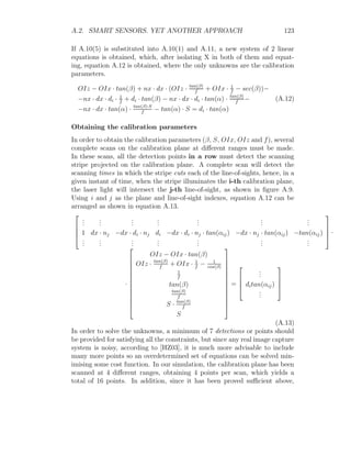 A.2. SMART SENSORS. YET ANOTHER APPROACH 123
If A.10(5) is substituted into A.10(1) and A.11, a new system of 2 linear
equations is obtained, which, after isolating X in both of them and equat-
ing, equation A.12 is obtained, where the only unknowns are the calibration
parameters.
OIz − OIx · tan(β) + nx · dx · (OIz · tan(β)
f
+ OIx · 1
f
− sec(β))−
−nx · dx · di · 1
f
+ di · tan(β) − nx · dx · di · tan(α) · tan(β)
f
−
−nx · dx · tan(α) · tan(β)·S
f
− tan(α) · S = di · tan(α)
(A.12)
Obtaining the calibration parameters
In order to obtain the calibration parameters (β, S, OIx, OIz and f), several
complete scans on the calibration plane at different ranges must be made.
In these scans, all the detection points in a row must detect the scanning
stripe projected on the calibration plane. A complete scan will detect the
scanning times in which the stripe cuts each of the line-of-sights, hence, in a
given instant of time, when the stripe illuminates the i-th calibration plane,
the laser light will intersect the j-th line-of-sight, as shown in figure A.9.
Using i and j as the plane and line-of-sight indexes, equation A.12 can be
arranged as shown in equation A.13.




.
.
.
.
.
.
.
.
.
.
.
.
.
.
.
.
.
.
.
.
.
1 dx · nj −dx · di · nj di −dx · di · nj · tan(αij) −dx · nj · tan(αij) −tan(αij)
.
.
.
.
.
.
.
.
.
.
.
.
.
.
.
.
.
.
.
.
.



 ·
·













OIz − OIx · tan(β)
OIz · tan(β)
f
+ OIx · 1
f
− 1
cos(β)
1
f
tan(β)
tan(β)
f
S · tan(β)
f
S













=




.
.
.
ditan(αij)
.
.
.




(A.13)
In order to solve the unknowns, a minimum of 7 detections or points should
be provided for satisfying all the constraints, but since any real image capture
system is noisy, according to [HZ03], it is much more advisable to include
many more points so an overdetermined set of equations can be solved min-
imising some cost function. In our simulation, the calibration plane has been
scanned at 4 different ranges, obtaining 4 points per scan, which yields a
total of 16 points. In addition, since it has been proved sufficient above,
 